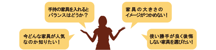 「手持ちの家具を入れるとバランスはどうか？」「家具の大きさのイメージがつかめない！」「今どんな家具が人気なのか知りたい！」「使い勝手が良く後悔しない家具を選びたい！」